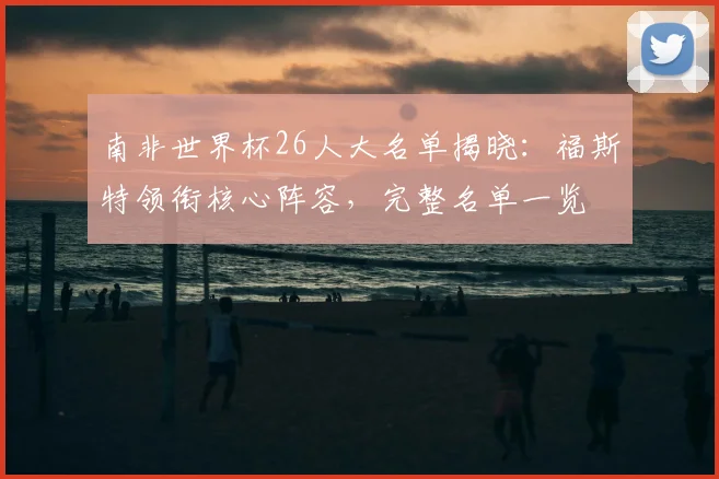 南非世界杯26人大名单揭晓:福斯特领衔核心阵容,完整名单一览