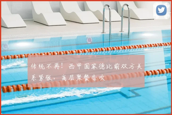 传统不再！西甲国家德比前双方关系紧张，高层聚餐告吹