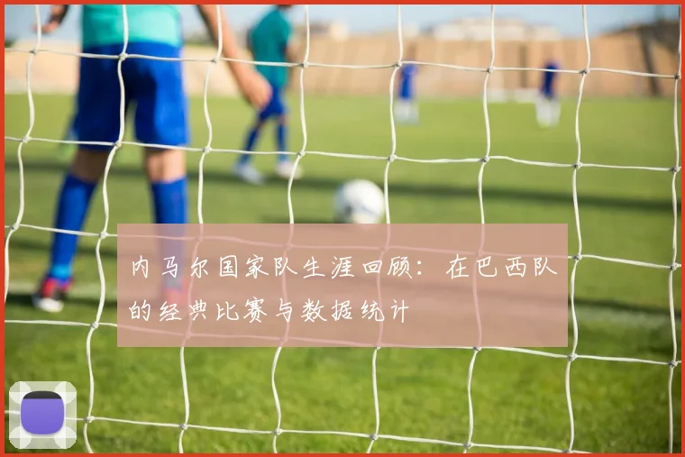 内马尔国家队生涯回顾：在巴西队的经典比赛与数据统计