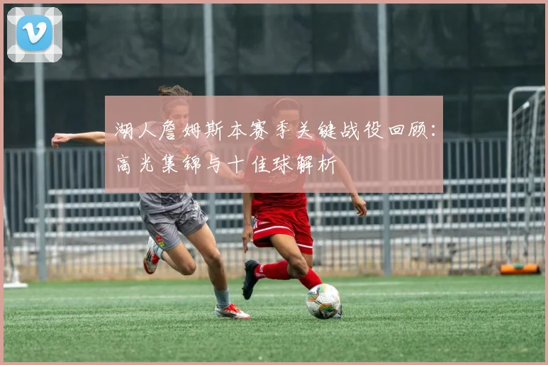 湖人詹姆斯本赛季关键战役回顾:高光集锦与十佳球解析