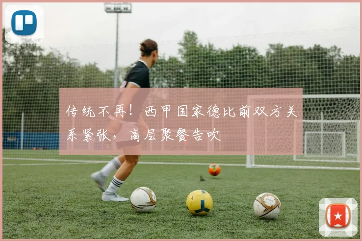 传统不再！西甲国家德比前双方关系紧张，高层聚餐告吹
