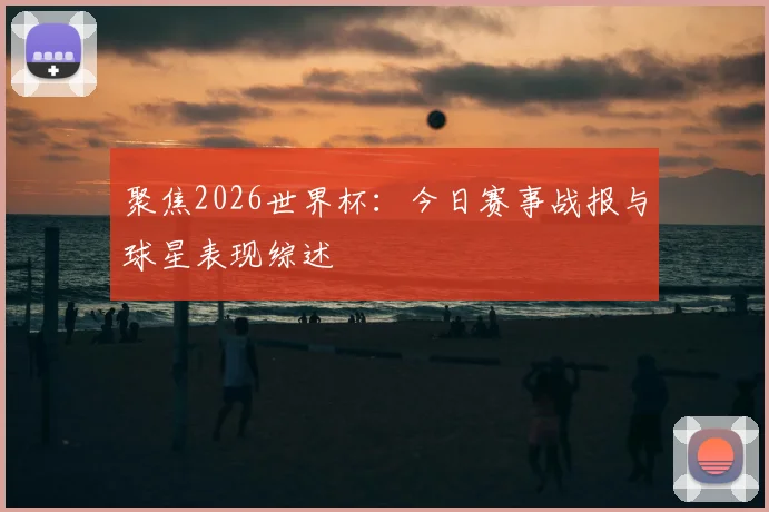 聚焦2026世界杯：今日赛事战报与球星表现综述