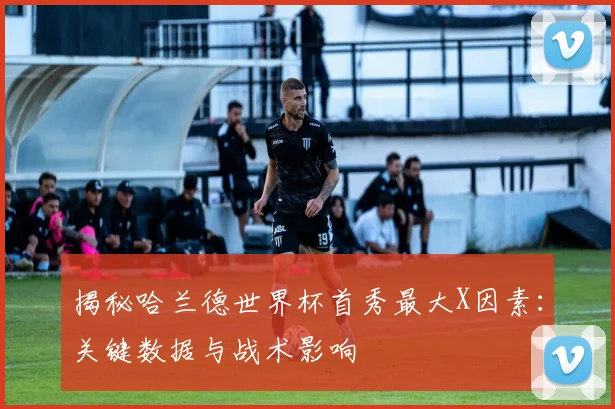 揭秘哈兰德世界杯首秀最大X因素：关键数据与战术影响