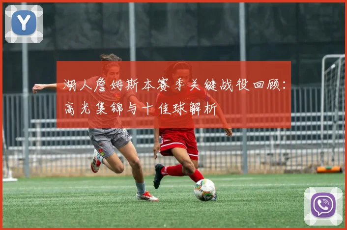 湖人詹姆斯本赛季关键战役回顾:高光集锦与十佳球解析