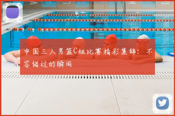 中国三人男篮C组比赛精彩集锦：不容错过的瞬间