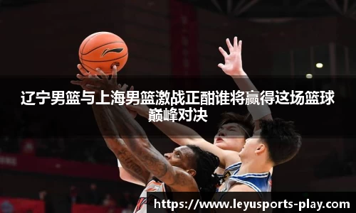 辽宁男篮与上海男篮激战正酣谁将赢得这场篮球巅峰对决